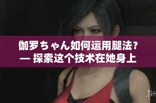 伽罗ちゃん如何运用腿法？— 探索这个技术在她身上的意义