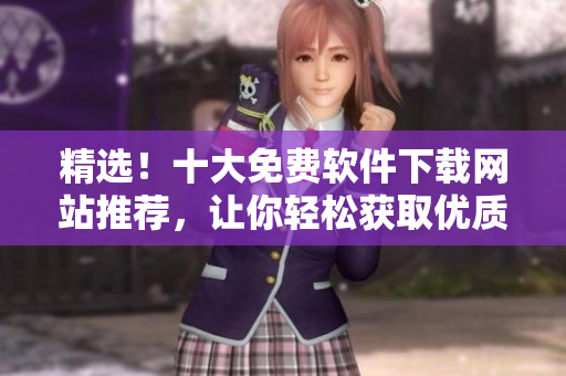 精选！十大免费软件下载网站推荐，让你轻松获取优质软件资源