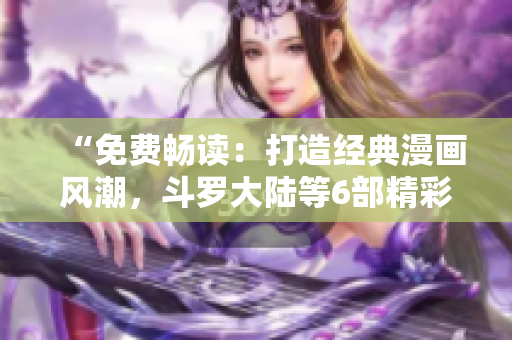 “免费畅读：打造经典漫画风潮，斗罗大陆等6部精彩漫画尽情欣赏！”