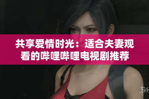 共享爱情时光：适合夫妻观看的哔哩哔哩电视剧推荐