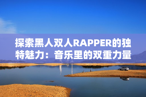 探索黑人双人RAPPER的独特魅力：音乐里的双重力量