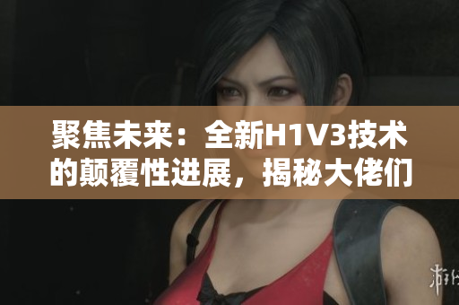 聚焦未来：全新H1V3技术的颠覆性进展，揭秘大佬们的创新之路