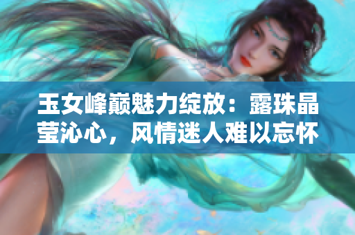 玉女峰巅魅力绽放：露珠晶莹沁心，风情迷人难以忘怀
