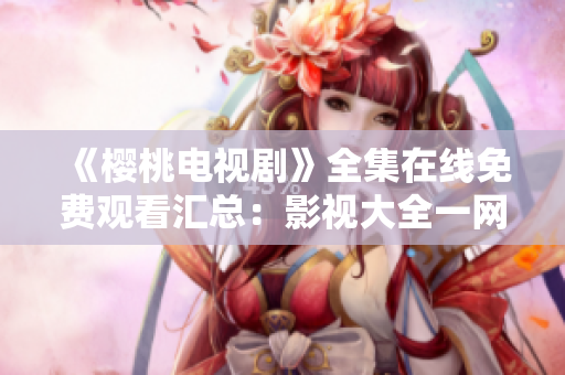 《樱桃电视剧》全集在线免费观看汇总：影视大全一网打尽