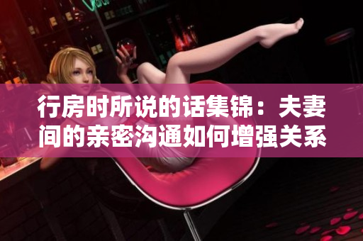 行房时所说的话集锦：夫妻间的亲密沟通如何增强关系