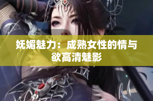 妩媚魅力：成熟女性的情与欲高清魅影