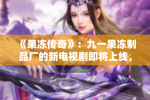 《果冻传奇》：九一果冻制品厂的新电视剧即将上线，揭秘品牌背后的故事！