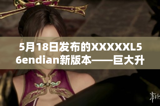 5月18日发布的XXXXXL56endian新版本——巨大升级！