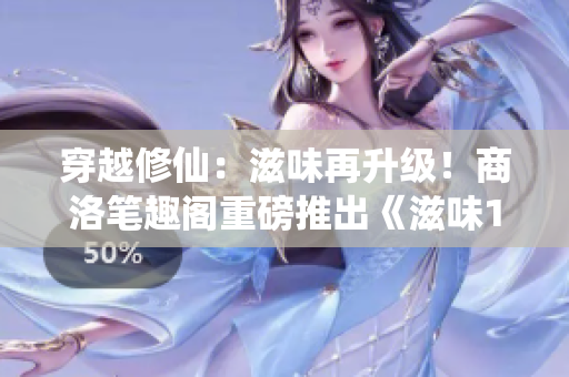 穿越修仙：滋味再升级！商洛笔趣阁重磅推出《滋味1V2》新版本