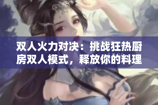双人火力对决：挑战狂热厨房双人模式，释放你的料理狂魔!