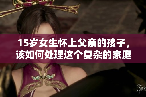 15岁女生怀上父亲的孩子，该如何处理这个复杂的家庭问题？