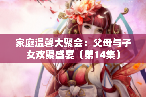 家庭温馨大聚会：父母与子女欢聚盛宴（第14集）