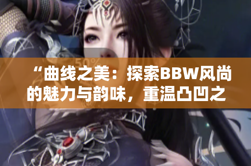 “曲线之美：探索BBW风尚的魅力与韵味，重温凸凹之间的情感共鸣”