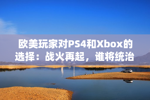 欧美玩家对PS4和Xbox的选择：战火再起，谁将统治游戏世界？