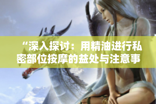“深入探讨：用精油进行私密部位按摩的益处与注意事项”
