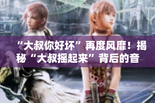 “大叔你好坏”再度风靡！揭秘“大叔摇起来”背后的音乐魅力