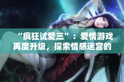 “疯狂试爱三”：爱情游戏再度升级，探索情感迷宫的深层奥秘
