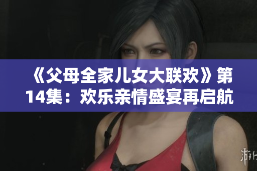 《父母全家儿女大联欢》第14集：欢乐亲情盛宴再启航！