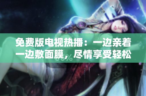 免费版电视热播：一边亲着一边敷面膜，尽情享受轻松时光!
