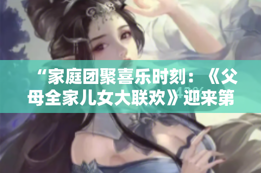“家庭团聚喜乐时刻：《父母全家儿女大联欢》迎来第14集，温馨亲情故事连连”