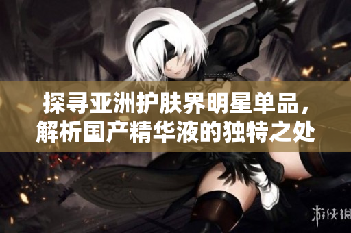 探寻亚洲护肤界明星单品，解析国产精华液的独特之处以及功效大揭秘!