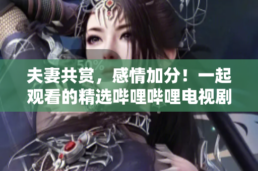 夫妻共赏，感情加分！一起观看的精选哔哩哔哩电视剧推荐