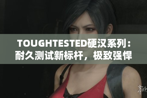 TOUGHTESTED硬汉系列：耐久测试新标杆，极致强悍！
