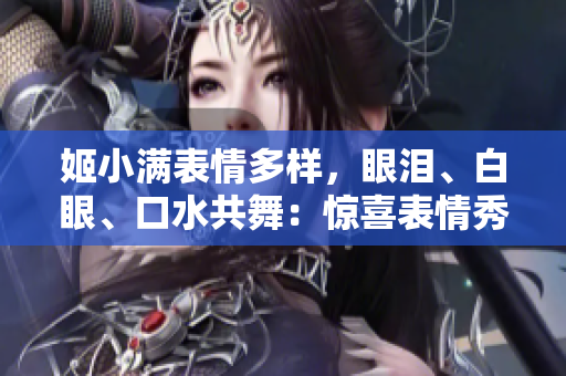 姬小满表情多样，眼泪、白眼、口水共舞：惊喜表情秀引热议