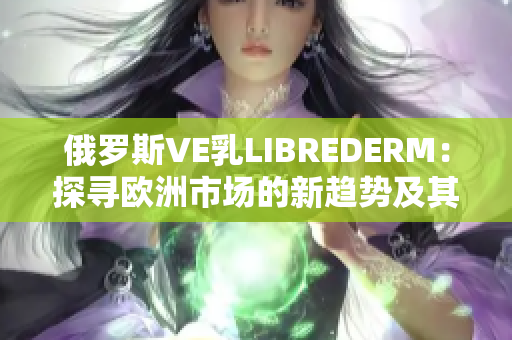 俄罗斯VE乳LIBREDERM：探寻欧洲市场的新趋势及其影响