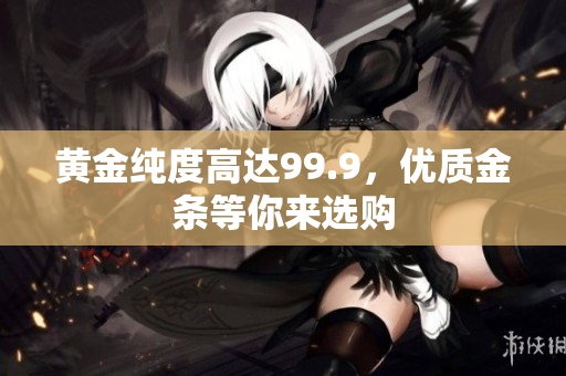 黄金纯度高达99.9，优质金条等你来选购