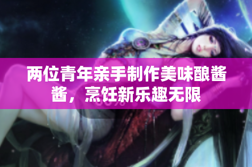 两位青年亲手制作美味酿酱酱，烹饪新乐趣无限