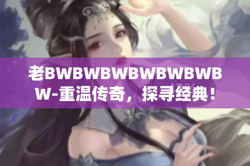 老BWBWBWBWBWBWBW-重温传奇，探寻经典！