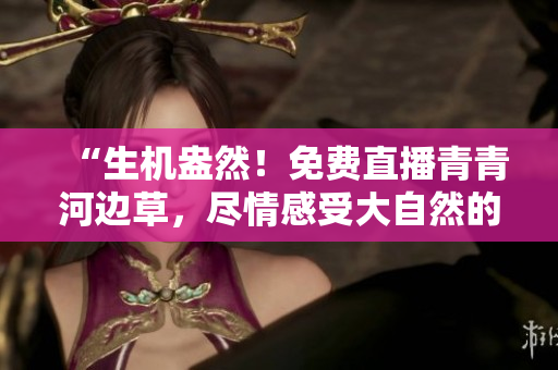 “生机盎然！免费直播青青河边草，尽情感受大自然的美好”