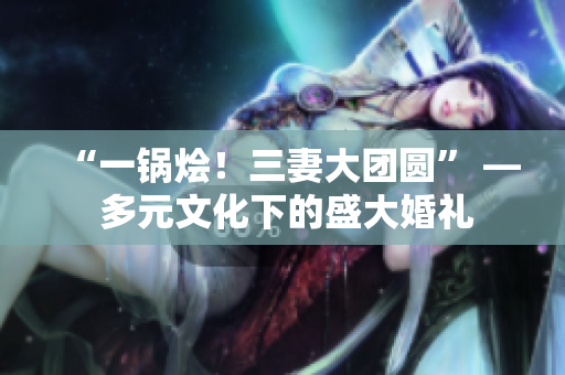 “一锅烩！三妻大团圆” — 多元文化下的盛大婚礼