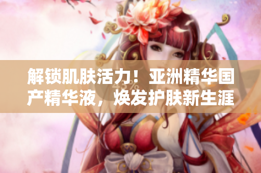 解锁肌肤活力！亚洲精华国产精华液，焕发护肤新生涯