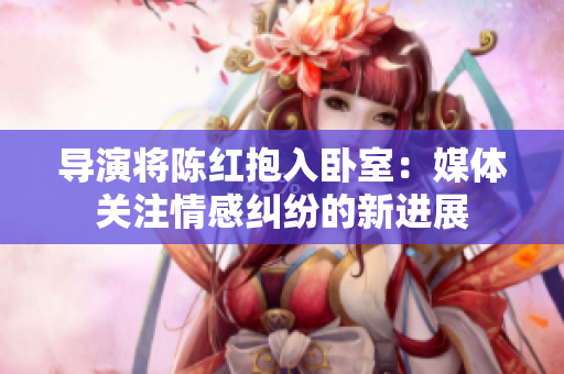 导演将陈红抱入卧室：媒体关注情感纠纷的新进展