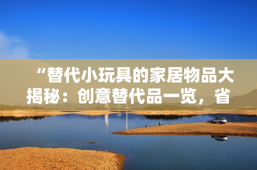 “替代小玩具的家居物品大揭秘：创意替代品一览，省钱又环保！”