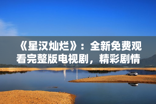 《星汉灿烂》：全新免费观看完整版电视剧，精彩剧情一网打尽！