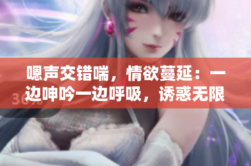 嗯声交错喘，情欲蔓延：一边呻吟一边呼吸，诱惑无限