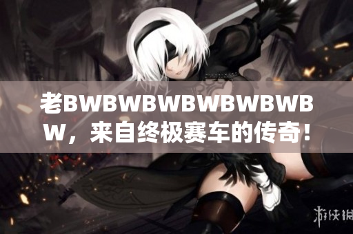 老BWBWBWBWBWBWBW，来自终极赛车的传奇！　