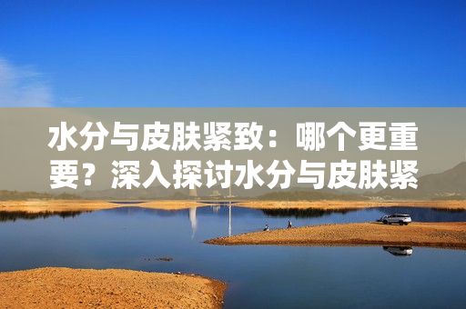 水分与皮肤紧致：哪个更重要？深入探讨水分与皮肤紧致之间的关系