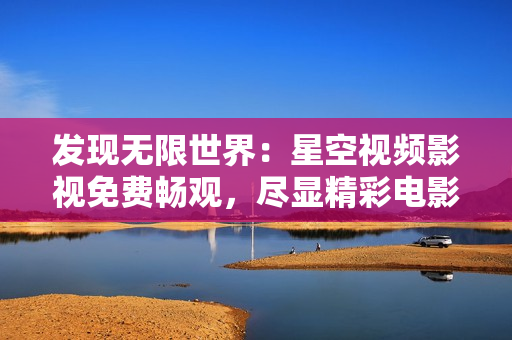 发现无限世界：星空视频影视免费畅观，尽显精彩电影、剧集大全