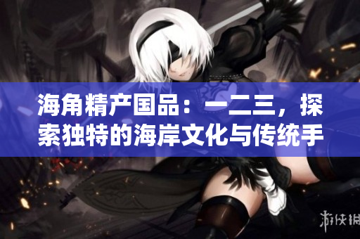 海角精产国品：一二三，探索独特的海岸文化与传统手艺