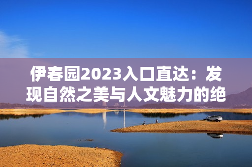 伊春园2023入口直达：发现自然之美与人文魅力的绝佳起点