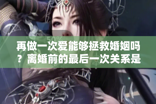 再做一次爱能够拯救婚姻吗？离婚前的最后一次关系是否有挽回的可能？