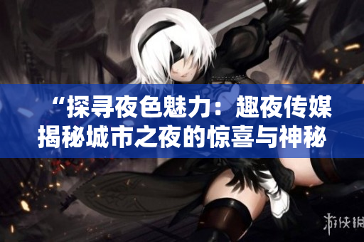 “探寻夜色魅力：趣夜传媒揭秘城市之夜的惊喜与神秘”