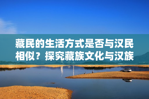 藏民的生活方式是否与汉民相似？探究藏族文化与汉族传统的交汇点