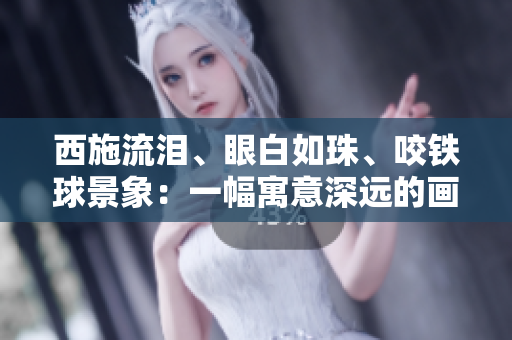 西施流泪、眼白如珠、咬铁球景象：一幅寓意深远的画面