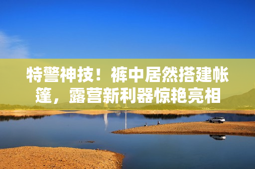 特警神技！裤中居然搭建帐篷，露营新利器惊艳亮相