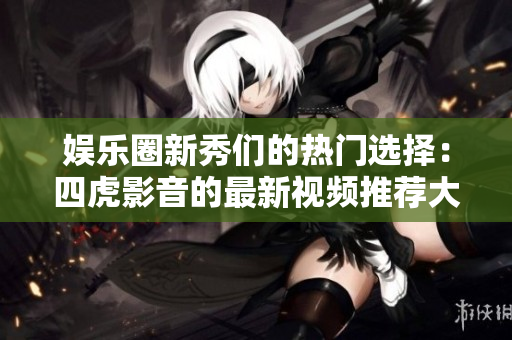 娱乐圈新秀们的热门选择：四虎影音的最新视频推荐大揭秘！